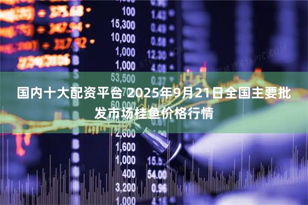 国内十大配资平台 2025年9月21日全国主要批发市场桂鱼价格行情