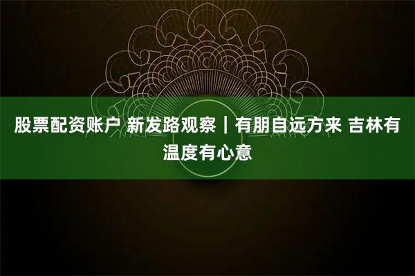 股票配资账户 新发路观察｜有朋自远方来 吉林有温度有心意