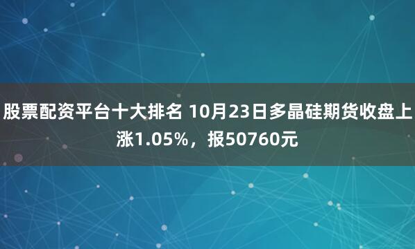 股票配资平台十大排名 10月23日多晶硅期货收盘上涨1.05%，报50760元