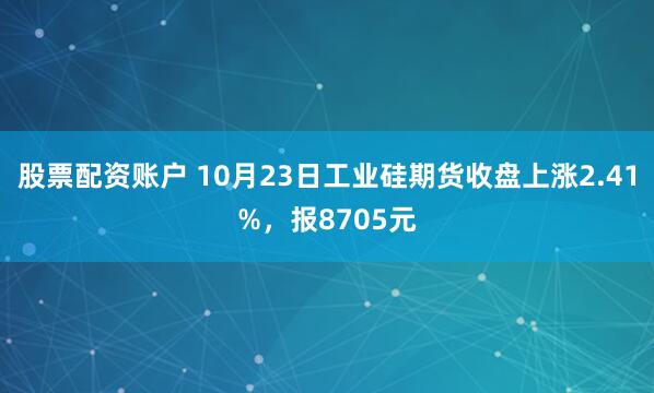股票配资账户 10月23日工业硅期货收盘上涨2.41%，报8705元