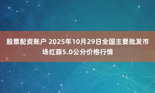 股票配资账户 2025年10月29日全国主要批发市场红蒜5.0公分价格行情