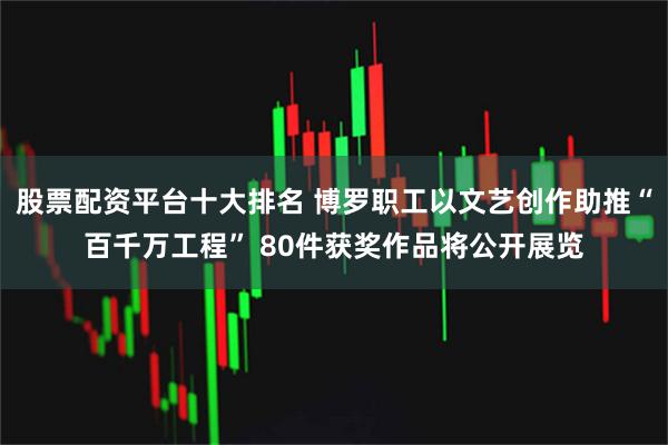 股票配资平台十大排名 博罗职工以文艺创作助推“百千万工程” 80件获奖作品将公开展览